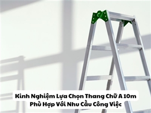Kinh Nghiệm Lựa Chọn Thang Chữ A 10m Phù Hợp Với Nhu Cầu Công Việc