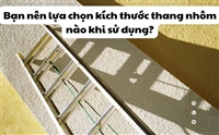 Bạn nên lựa chọn kích thước thang nhôm nào khi sử dụng?